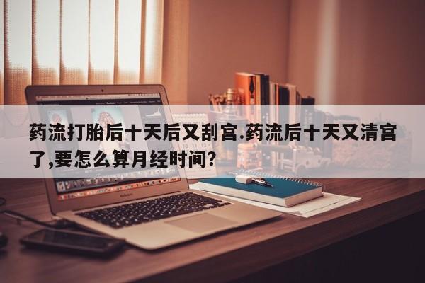 卖流产药联系方式药流打胎后十天后又刮宫.药流后十天又清宫了,要怎么算月经时间？