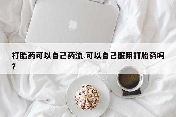 卖流产药联系方式打胎药可以自己药流.可以自己服用打胎药吗？