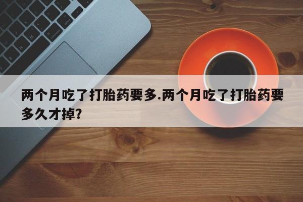 卖流产药联系方式两个月吃了打胎药要多.两个月吃了打胎药要多久才掉？