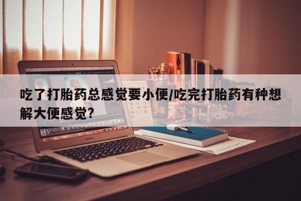 卖流产药联系方式吃了打胎药总感觉要小便/吃完打胎药有种想解大便感觉?
