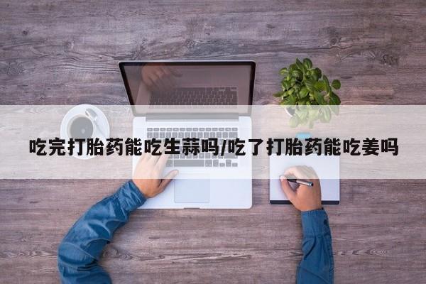 卖流产药联系方式吃完打胎药能吃生蒜吗/吃了打胎药能吃姜吗