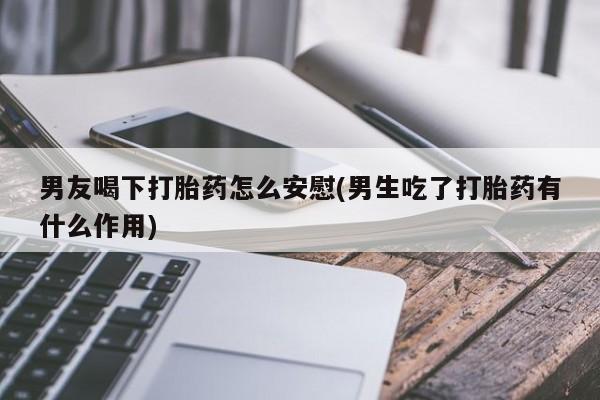 卖流产药联系方式男友喝下打胎药怎么安慰(男生吃了打胎药有什么作用)